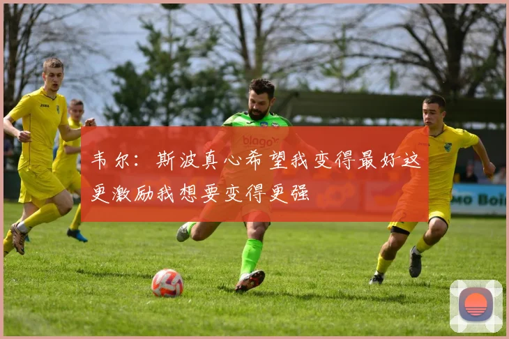 韦尔：斯波真心希望我变得最好这更激励我想要变得更强