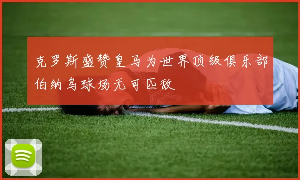 克罗斯盛赞皇马为世界顶级俱乐部伯纳乌球场无可匹敌