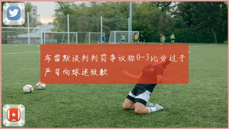 布雷默谈判判罚争议称0-3比分过于严苛向球迷致歉