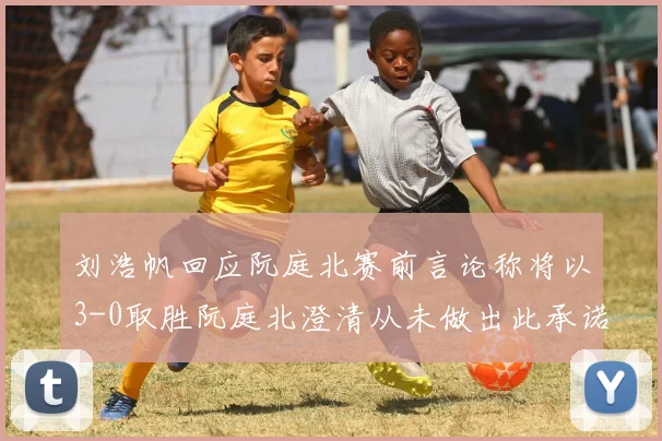 刘浩帆回应阮庭北赛前言论称将以3-0取胜阮庭北澄清从未做出此承诺