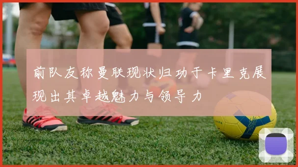 前队友称曼联现状归功于卡里克展现出其卓越魅力与领导力