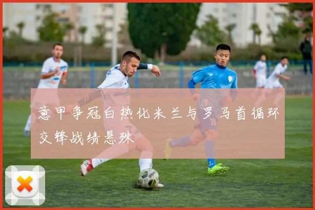 意甲争冠白热化米兰与罗马首循环交锋战绩悬殊