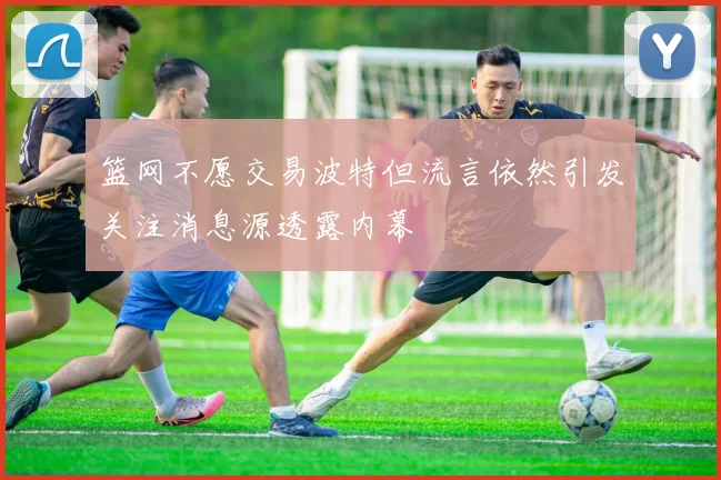 篮网不愿交易波特但流言依然引发关注消息源透露内幕
