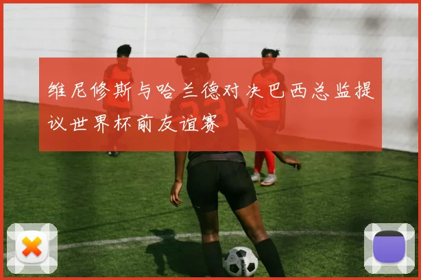 维尼修斯与哈兰德对决巴西总监提议世界杯前友谊赛
