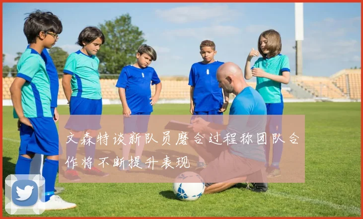 文森特谈新队员磨合过程称团队合作将不断提升表现