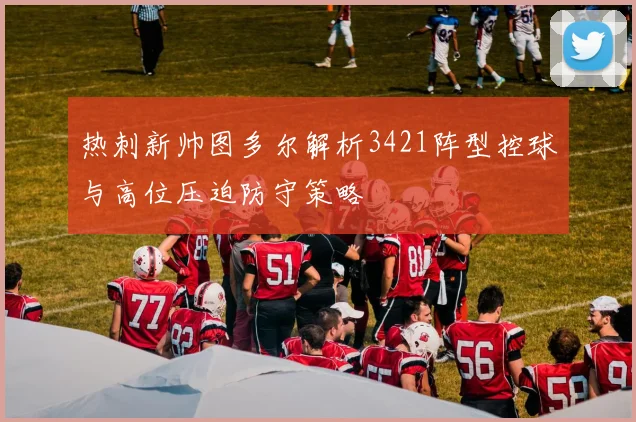 热刺新帅图多尔解析3421阵型控球与高位压迫防守策略