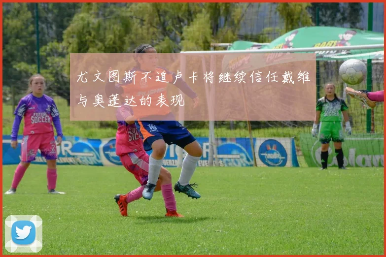 尤文图斯不追卢卡将继续信任戴维与奥蓬达的表现