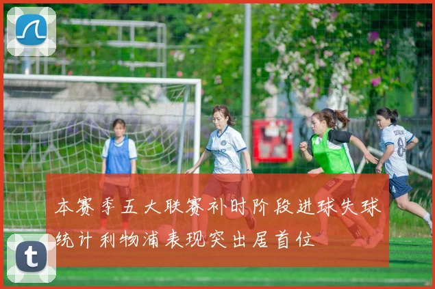 本赛季五大联赛补时阶段进球失球统计利物浦表现突出居首位