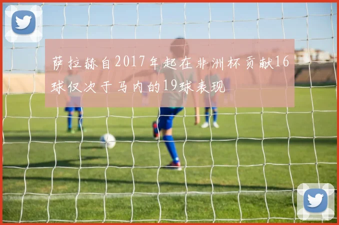 萨拉赫自2017年起在非洲杯贡献16球仅次于马内的19球表现