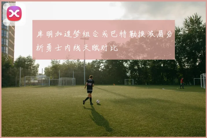 库明加追梦组合或巴特勒换浓眉分析勇士内线天赋对比
