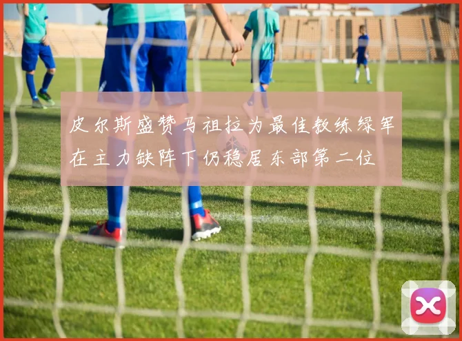 皮尔斯盛赞马祖拉为最佳教练绿军在主力缺阵下仍稳居东部第二位