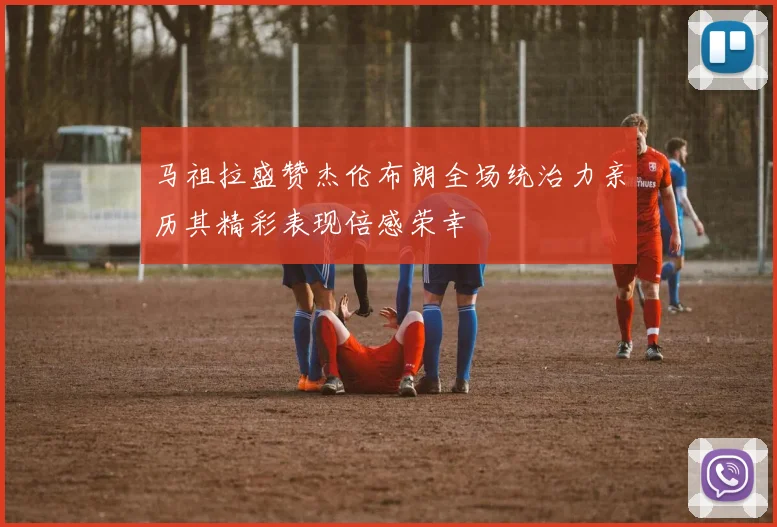 马祖拉盛赞杰伦布朗全场统治力亲历其精彩表现倍感荣幸