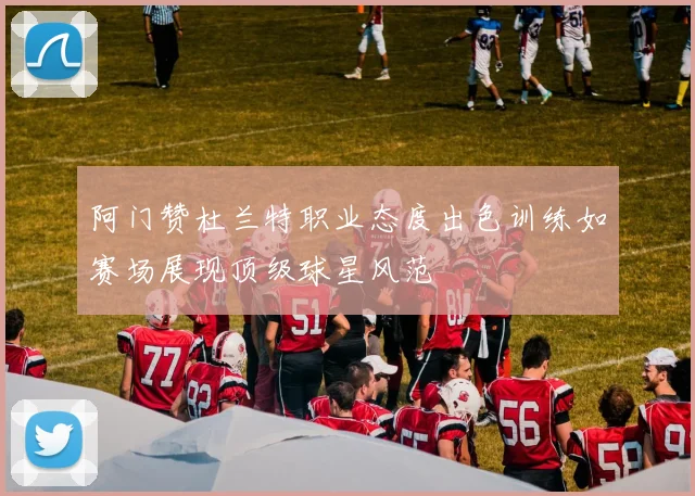 阿门赞杜兰特职业态度出色训练如赛场展现顶级球星风范