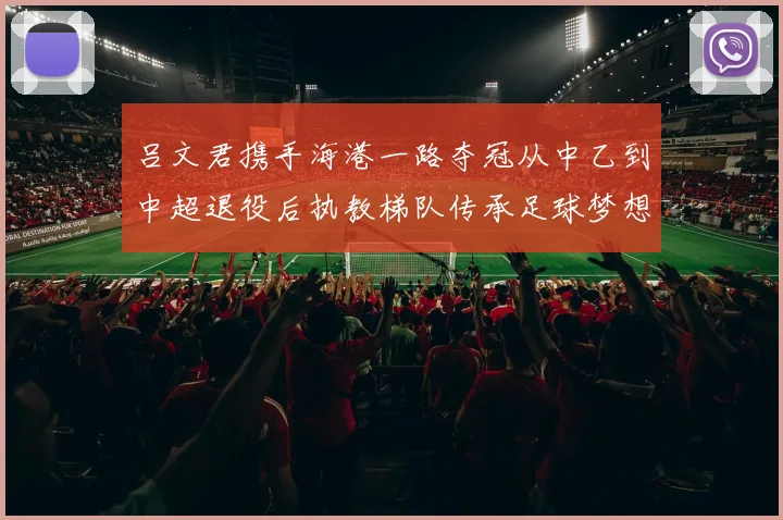 吕文君携手海港一路夺冠从中乙到中超退役后执教梯队传承足球梦想