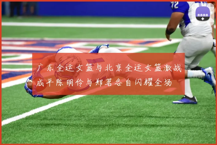 广东全运女篮与北京全运女篮激战成平陈明伶与郑茗各自闪耀全场