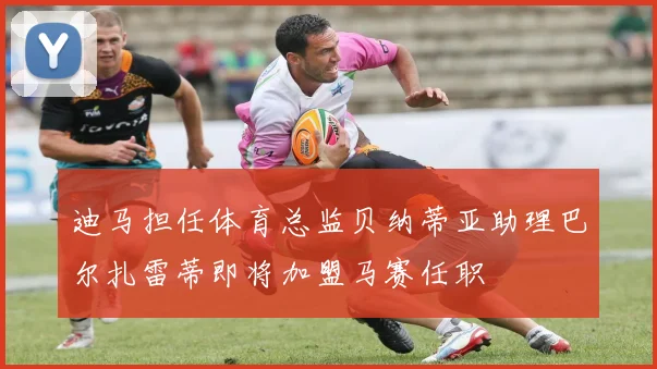 迪马担任体育总监贝纳蒂亚助理巴尔扎雷蒂即将加盟马赛任职