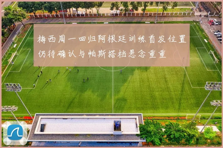 梅西周一回归阿根廷训练首发位置仍待确认与帕斯搭档悬念重重