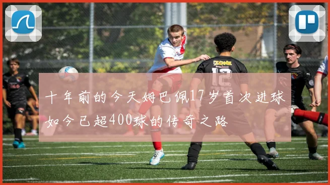 十年前的今天姆巴佩17岁首次进球如今已超400球的传奇之路
