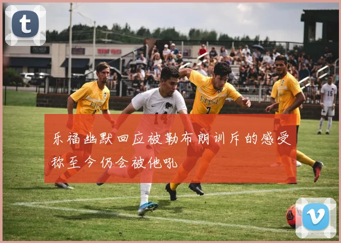 乐福幽默回应被勒布朗训斥的感受称至今仍会被他吼