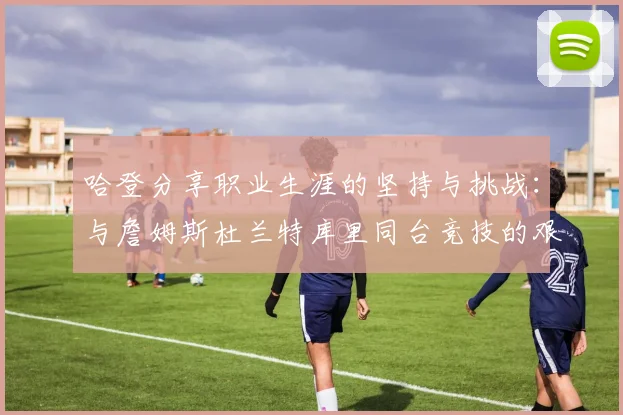 哈登分享职业生涯的坚持与挑战：与詹姆斯杜兰特库里同台竞技的艰辛