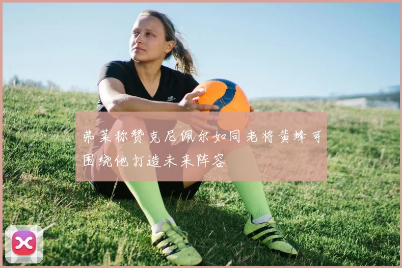 弗莱称赞克尼佩尔如同老将黄蜂可围绕他打造未来阵容
