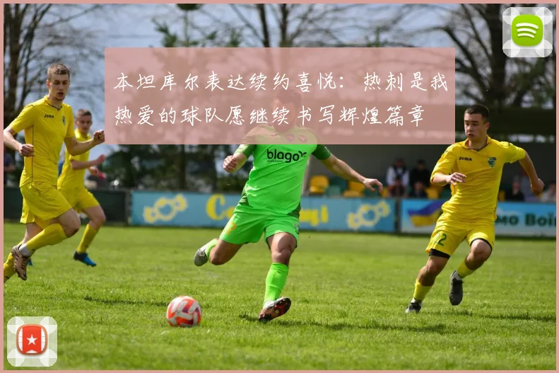 本坦库尔表达续约喜悦：热刺是我热爱的球队愿继续书写辉煌篇章