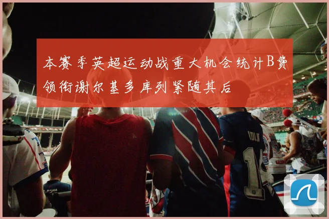 本赛季英超运动战重大机会统计B费领衔谢尔基多库列紧随其后