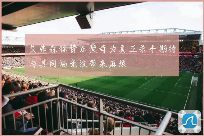 艾弗森称赞东契奇为真正杀手期待与其同场竞技带来麻烦