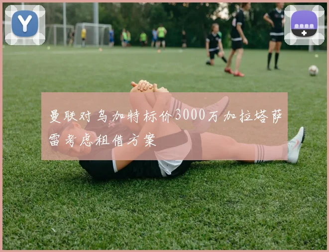 曼联对乌加特标价3000万加拉塔萨雷考虑租借方案