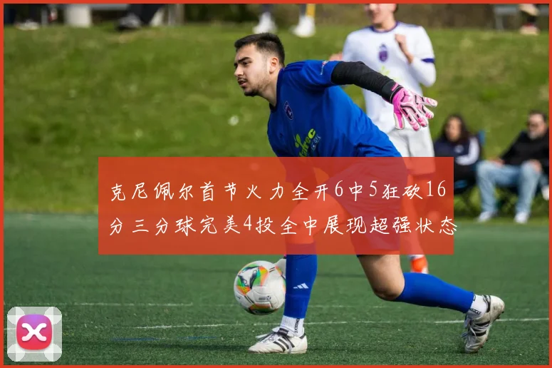 克尼佩尔首节火力全开6中5狂砍16分三分球完美4投全中展现超强状态