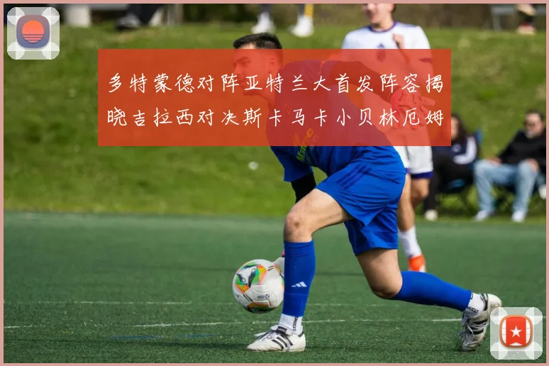 多特蒙德对阵亚特兰大首发阵容揭晓吉拉西对决斯卡马卡小贝林厄姆出战