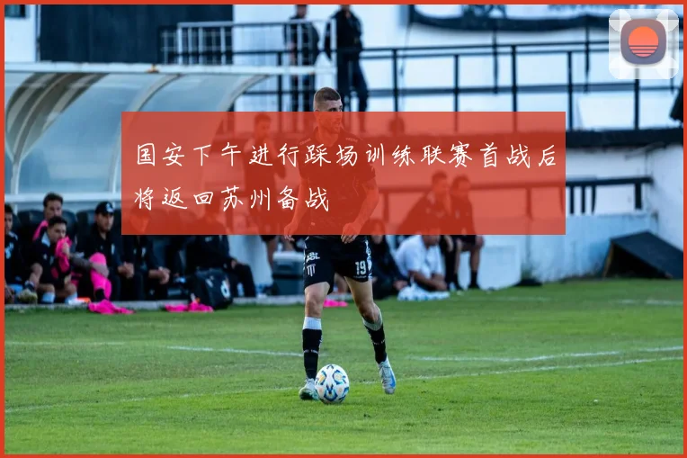国安下午进行踩场训练联赛首战后将返回苏州备战