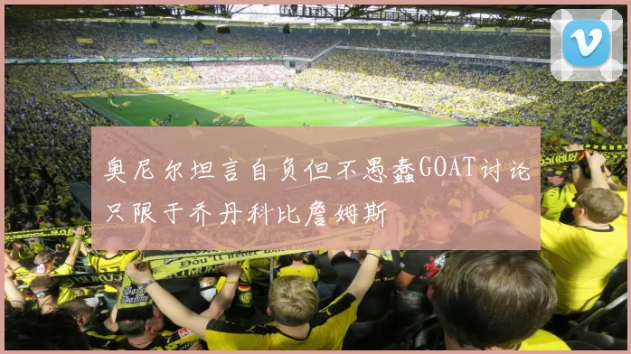 奥尼尔坦言自负但不愚蠢GOAT讨论只限于乔丹科比詹姆斯