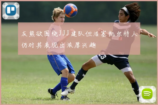 灰熊欲围绕JJJ建队但活塞凯尔特人仍对其表现出浓厚兴趣
